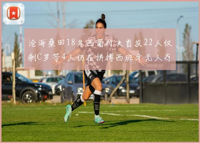 沧海桑田18年西葡对决首发22人仅剩C罗等4人仍在拼搏西班牙无人存留