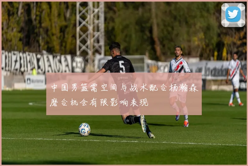 中国男篮需空间与战术配合杨瀚森磨合机会有限影响表现