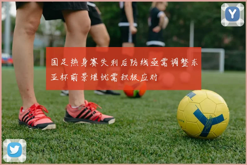 国足热身赛失利后防线亟需调整东亚杯前景堪忧需积极应对