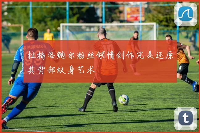 拉梅洛鲍尔粉丝倾情创作完美还原其背部纹身艺术