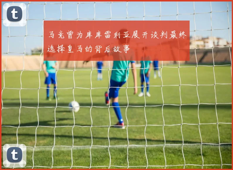 马竞曾为库库雷利亚展开谈判最终选择皇马的背后故事