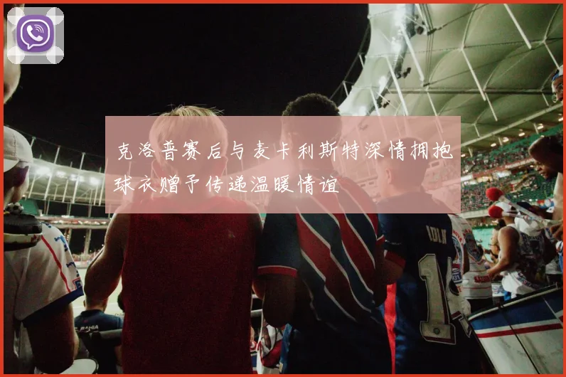 克洛普赛后与麦卡利斯特深情拥抱球衣赠予传递温暖情谊