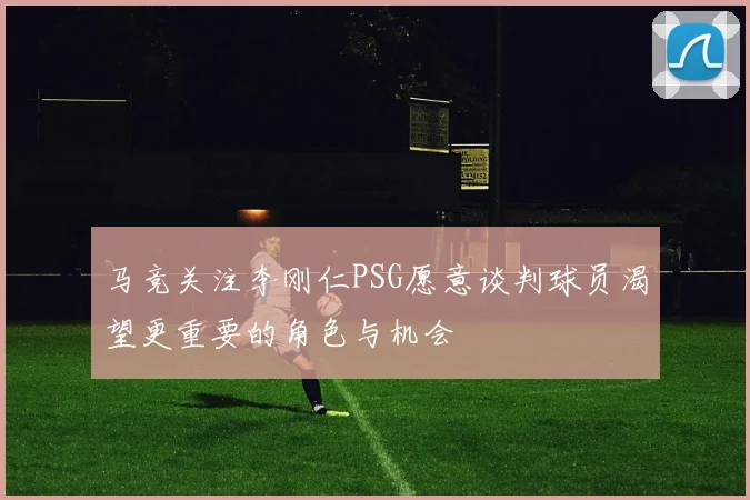 马竞关注李刚仁PSG愿意谈判球员渴望更重要的角色与机会