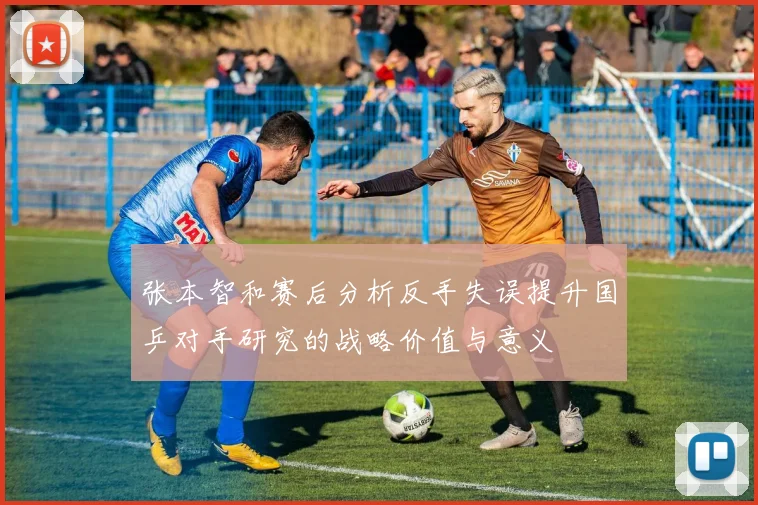 张本智和赛后分析反手失误提升国乒对手研究的战略价值与意义
