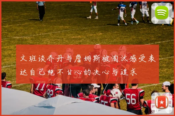 文班谈乔丹与詹姆斯被淘汰感受表达自己绝不甘心的决心与追求