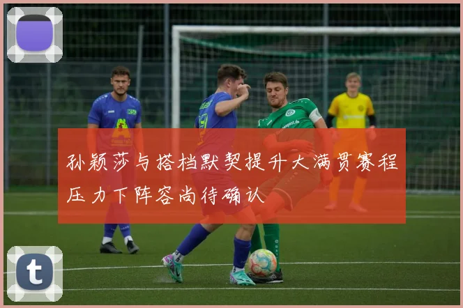 孙颖莎与搭档默契提升大满贯赛程压力下阵容尚待确认