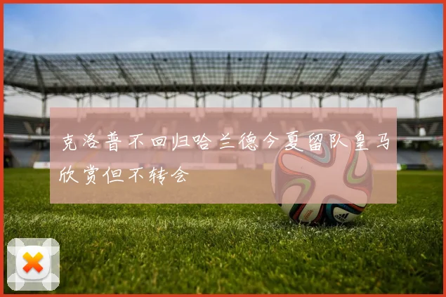 克洛普不回归哈兰德今夏留队皇马欣赏但不转会