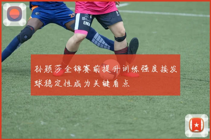 孙颖莎全锦赛前提升训练强度接发球稳定性成为关键看点