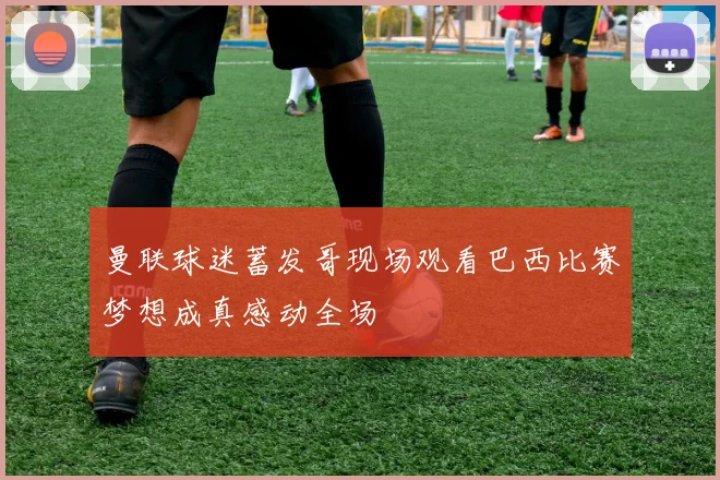曼联球迷蓄发哥现场观看巴西比赛梦想成真感动全场