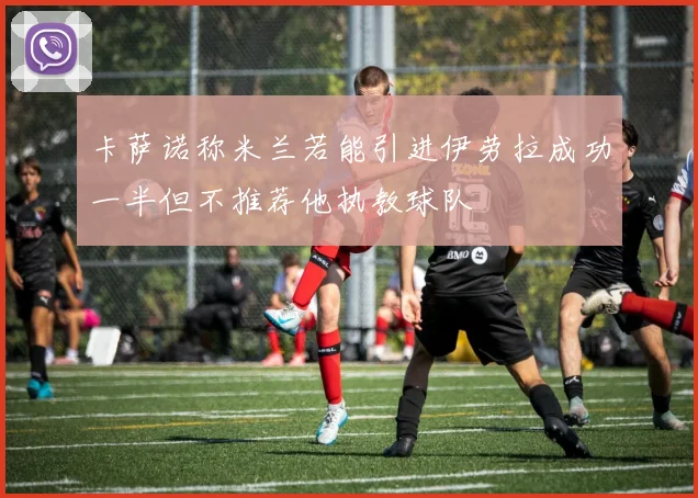 卡萨诺称米兰若能引进伊劳拉成功一半但不推荐他执教球队