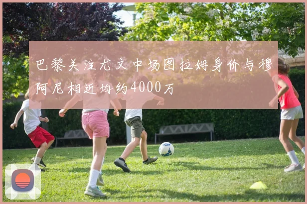 巴黎关注尤文中场图拉姆身价与穆阿尼相近均约4000万