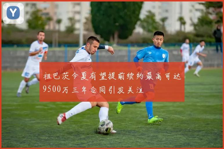 祖巴茨今夏有望提前续约最高可达9500万三年合同引发关注