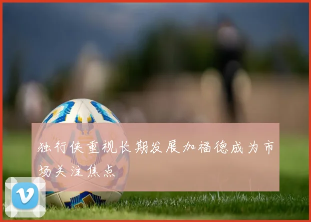 独行侠重视长期发展加福德成为市场关注焦点