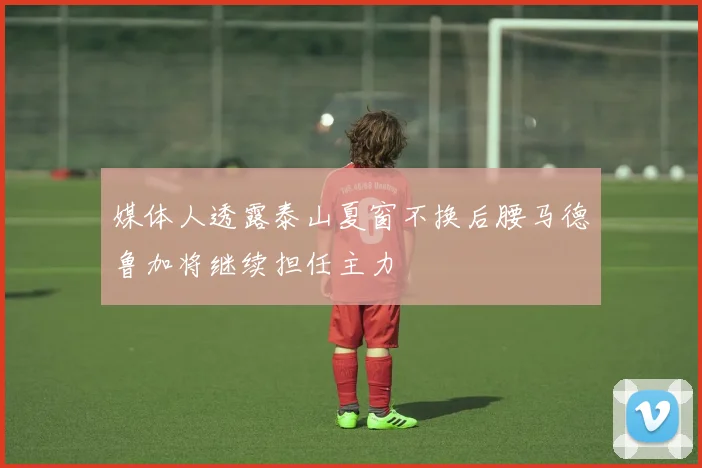 媒体人透露泰山夏窗不换后腰马德鲁加将继续担任主力