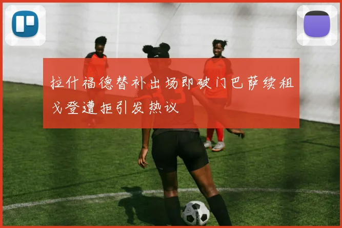 拉什福德替补出场即破门巴萨续租戈登遭拒引发热议