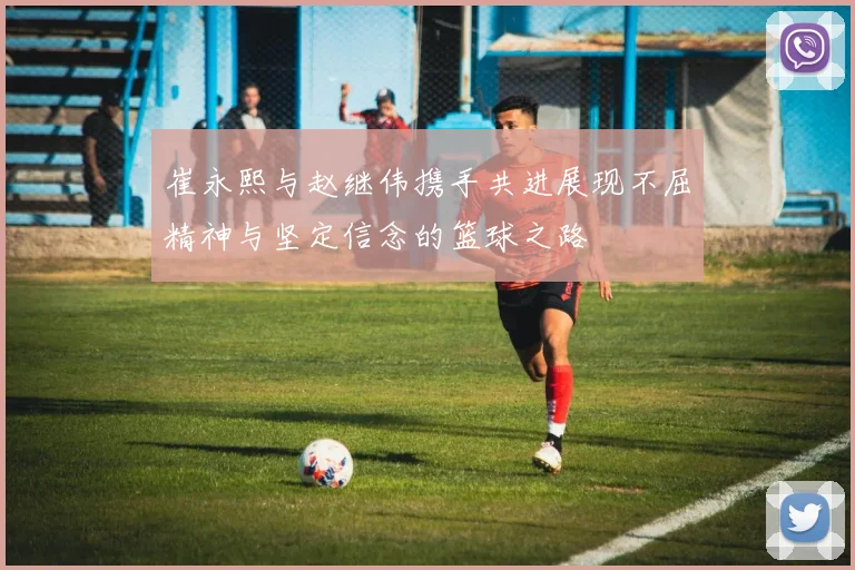 崔永熙与赵继伟携手共进展现不屈精神与坚定信念的篮球之路