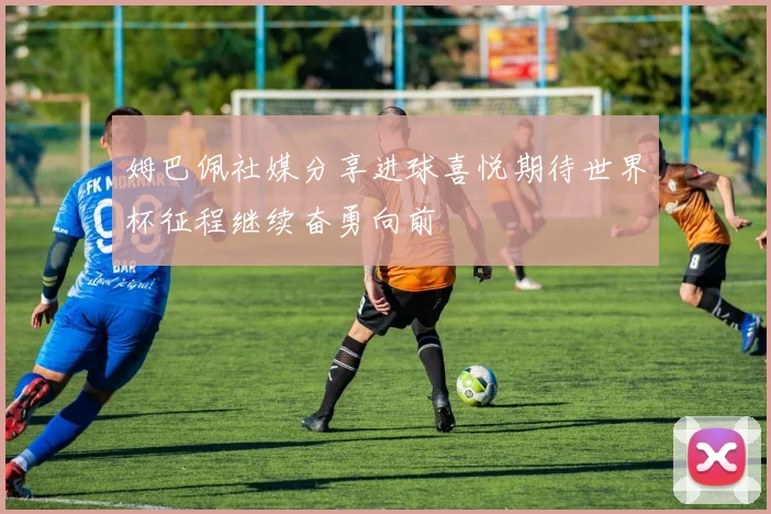 姆巴佩社媒分享进球喜悦期待世界杯征程继续奋勇向前