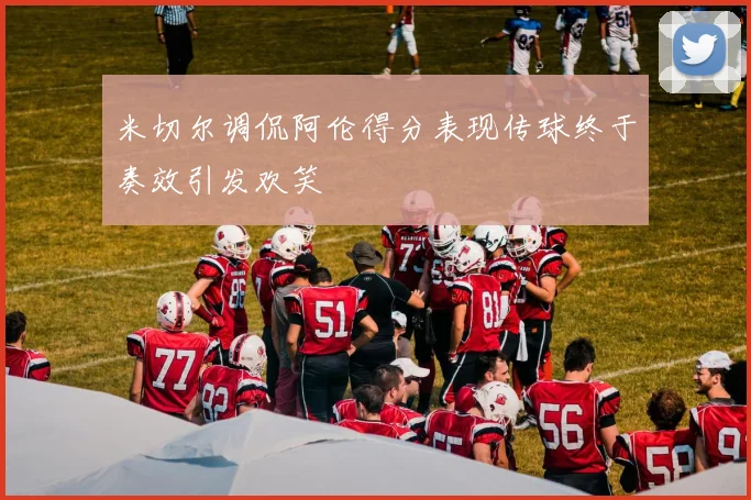米切尔调侃阿伦得分表现传球终于奏效引发欢笑