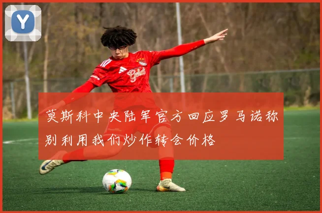 莫斯科中央陆军官方回应罗马诺称别利用我们炒作转会价格