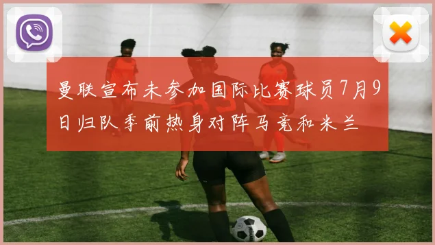 曼联宣布未参加国际比赛球员7月9日归队季前热身对阵马竞和米兰