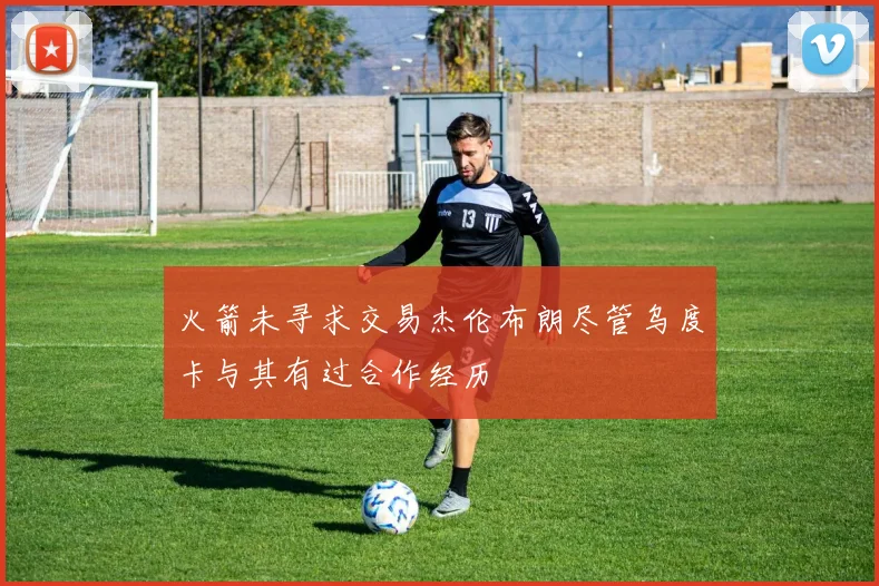 火箭未寻求交易杰伦布朗尽管乌度卡与其有过合作经历