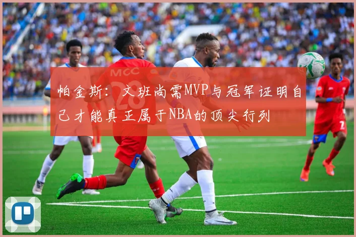 帕金斯：文班尚需MVP与冠军证明自己才能真正属于NBA的顶尖行列
