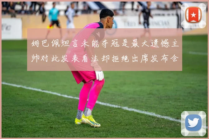 姆巴佩坦言未能夺冠是最大遗憾主帅对此发表看法却拒绝出席发布会