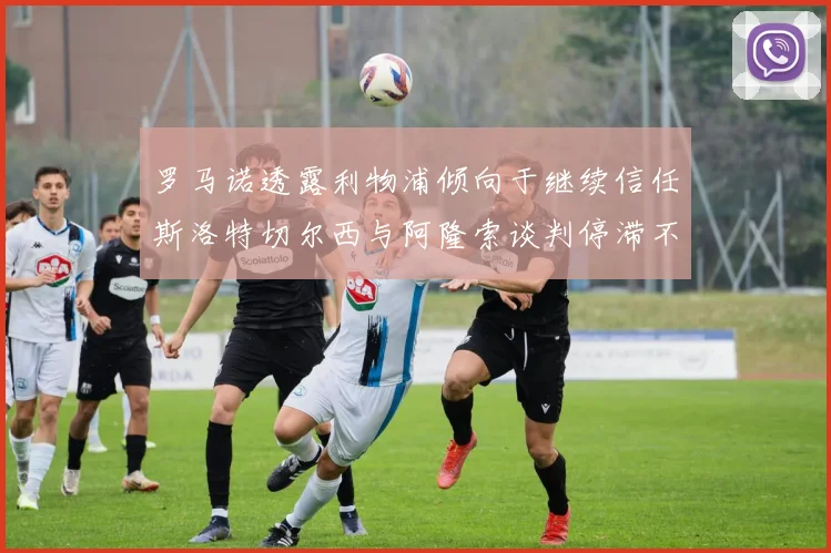罗马诺透露利物浦倾向于继续信任斯洛特切尔西与阿隆索谈判停滞不前