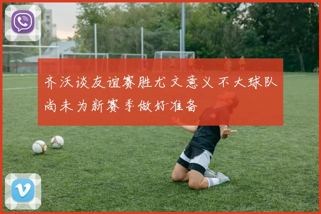 齐沃谈友谊赛胜尤文意义不大球队尚未为新赛季做好准备