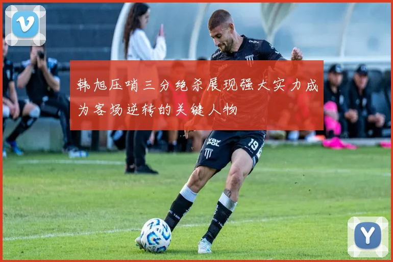 韩旭压哨三分绝杀展现强大实力成为客场逆转的关键人物